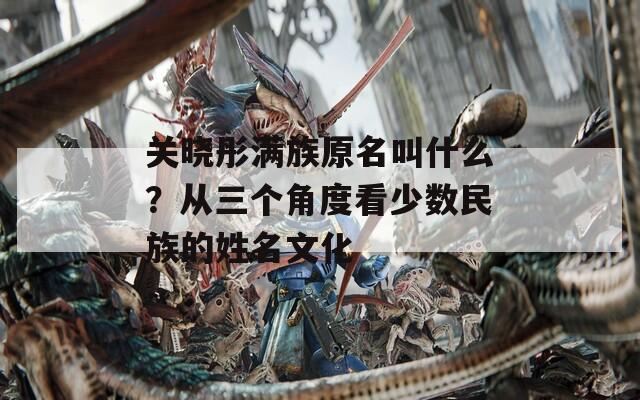 关晓彤满族原名叫什么？从三个角度看少数民族的姓名文化