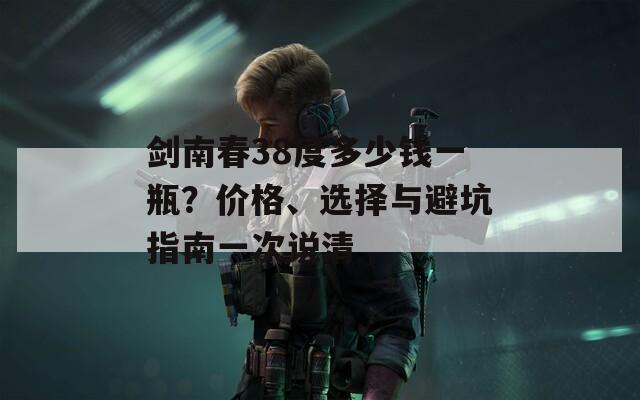 剑南春38度多少钱一瓶？价格、选择与避坑指南一次说清