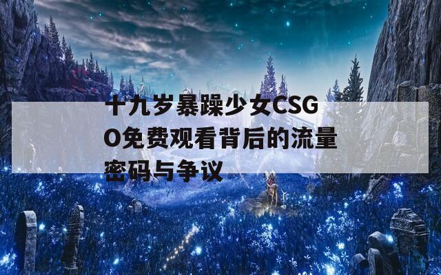 十九岁暴躁少女CSGO免费观看背后的流量密码与争议  第1张