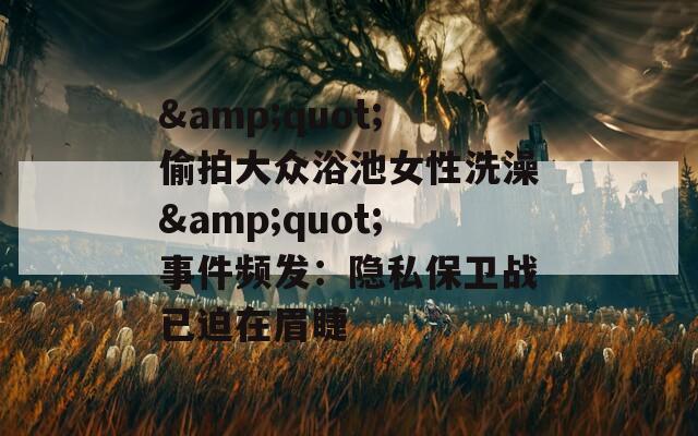 &amp;quot;偷拍大众浴池女性洗澡&amp;quot;事件频发：隐私保卫战已迫在眉睫