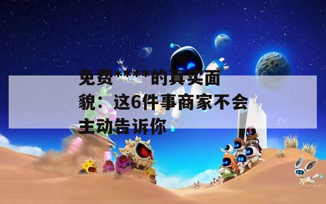 免费****的真实面貌：这6件事商家不会主动告诉你  第1张