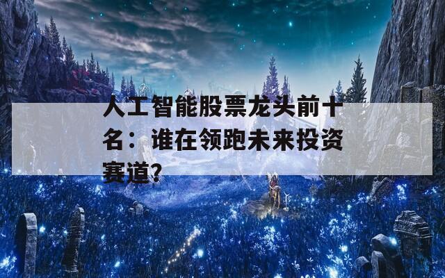 人工智能股票龙头前十名：谁在领跑未来投资赛道？