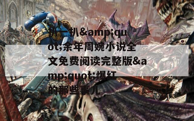 扒一扒&amp;quot;余年周婉小说全文免费阅读完整版&amp;quot;爆红的那些事儿