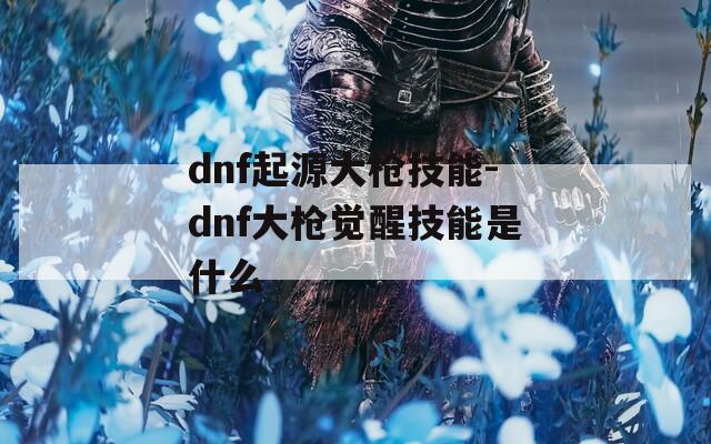 dnf起源大枪技能-dnf大枪觉醒技能是什么