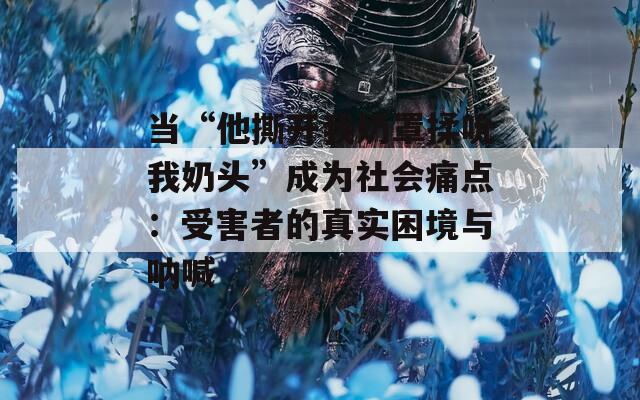 当“他撕开我奶罩揉吮我奶头”成为社会痛点：受害者的真实困境与呐喊  第1张