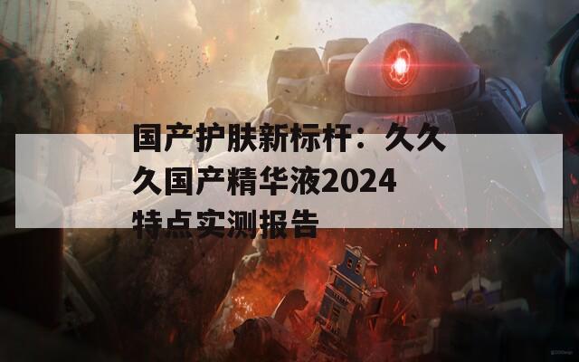 国产护肤新标杆：久久久国产精华液2024特点实测报告