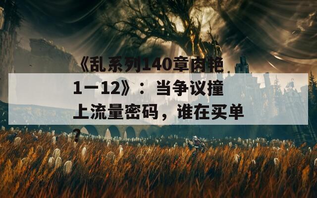 《乱系列140章肉艳1一12》：当争议撞上流量密码，谁在买单？