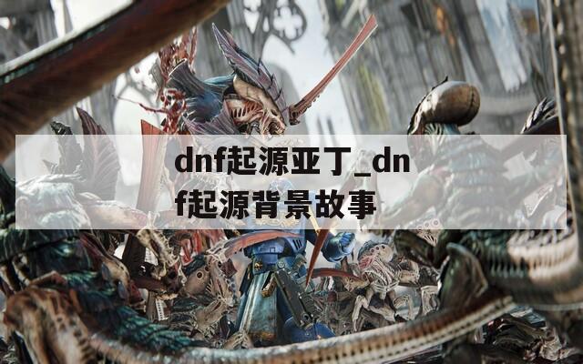 dnf起源亚丁_dnf起源背景故事  第1张