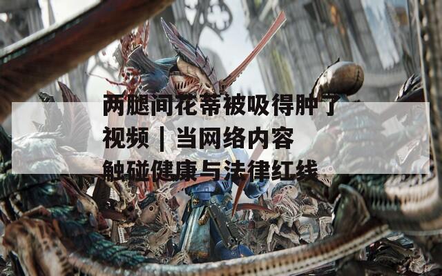 两腿间花蒂被吸得肿了视频 | 当网络内容触碰健康与法律红线