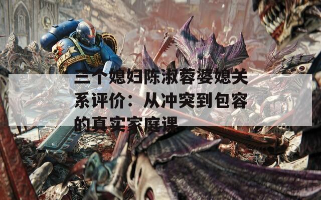 三个媳妇陈淑蓉婆媳关系评价：从冲突到包容的真实家庭课  第1张
