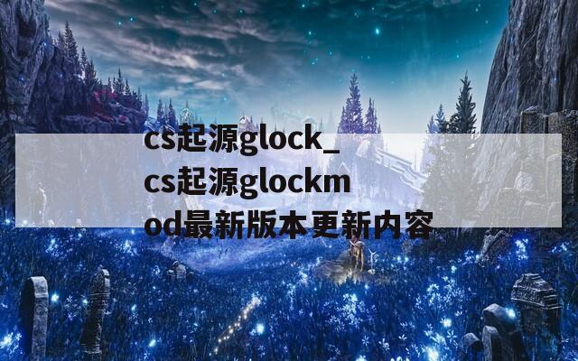 cs起源glock_cs起源glockmod最新版本更新内容