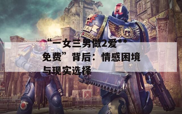“一女三男做2爱**免费”背后：情感困境与现实选择