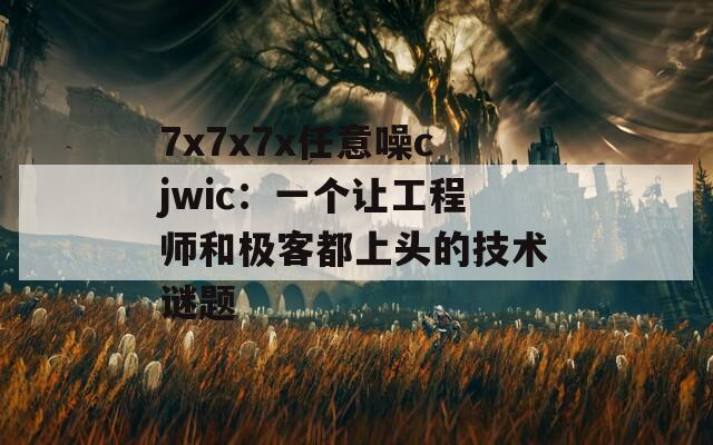 7x7x7x任意噪cjwic：一个让工程师和极客都上头的技术谜题  第1张