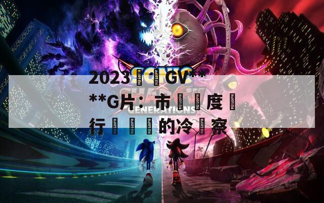2023國產GV****G片：市場熱度與行業現狀的冷觀察