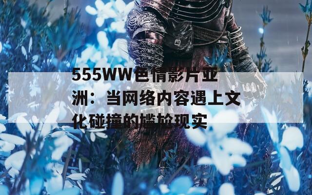 555WW色情影片亚洲：当网络内容遇上文化碰撞的尴尬现实