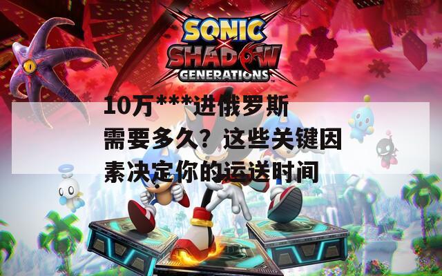 10万***进俄罗斯需要多久？这些关键因素决定你的运送时间  第1张