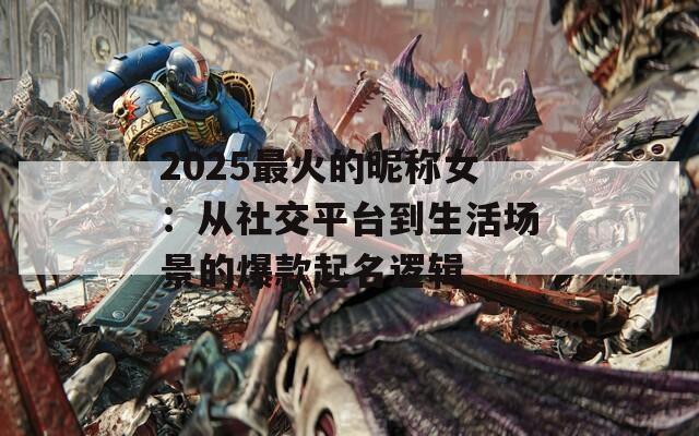 2025最火的昵称女：从社交平台到生活场景的爆款起名逻辑