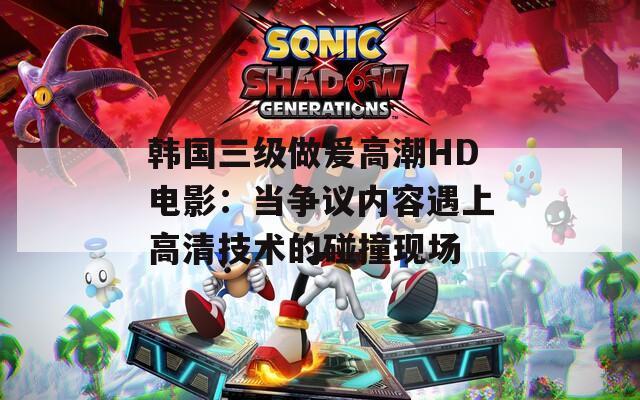 韩国三级做爰高潮HD电影：当争议内容遇上高清技术的碰撞现场  第1张