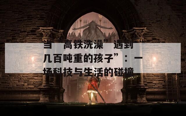 当“高铁洗澡”遇到“几百吨重的孩子”：一场科技与生活的碰撞