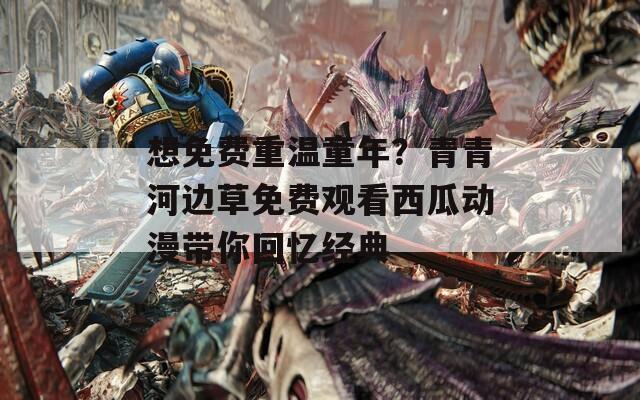 想免费重温童年？青青河边草免费观看西瓜动漫带你回忆经典