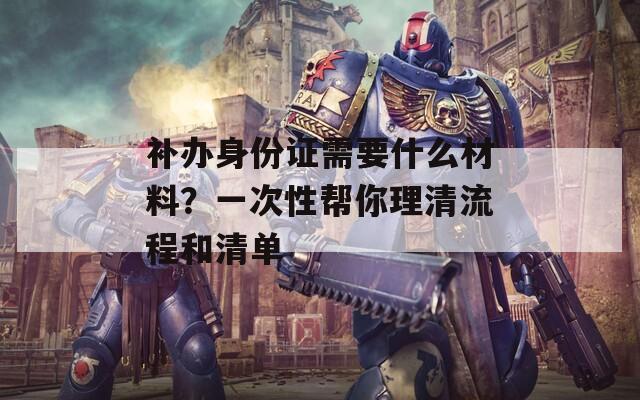 补办身份证需要什么材料？一次性帮你理清流程和清单