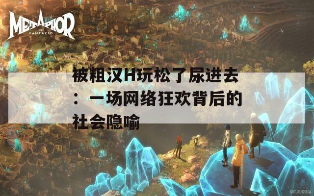 被粗汉H玩松了尿进去：一场网络狂欢背后的社会隐喻