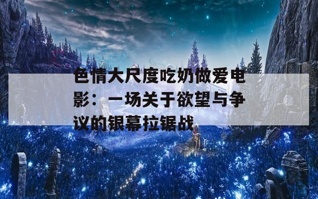 色情大尺度吃奶做爱电影：一场关于欲望与争议的银幕拉锯战