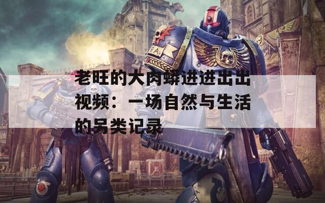 老旺的大肉蟒进进出出视频：一场自然与生活的另类记录
