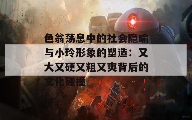 色翁荡息中的社会隐喻与小玲形象的塑造：又大又硬又粗又爽背后的文化碰撞  第1张