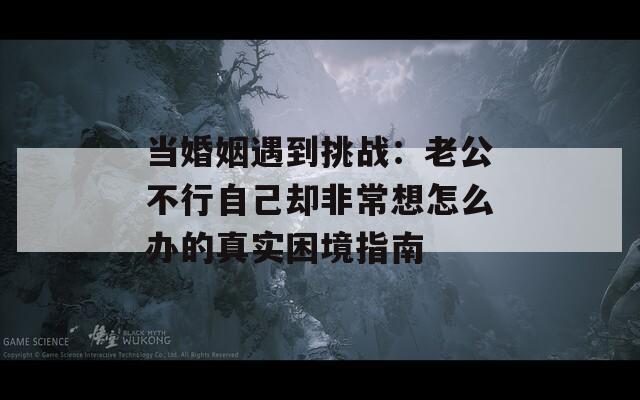 当婚姻遇到挑战：老公不行自己却非常想怎么办的真实困境指南  第1张
