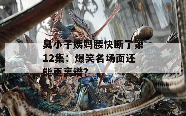 臭小子姨妈腰快断了第12集：爆笑名场面还能更离谱？