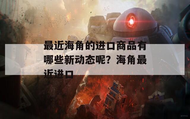 最近海角的进口商品有哪些新动态呢？海角最近进口