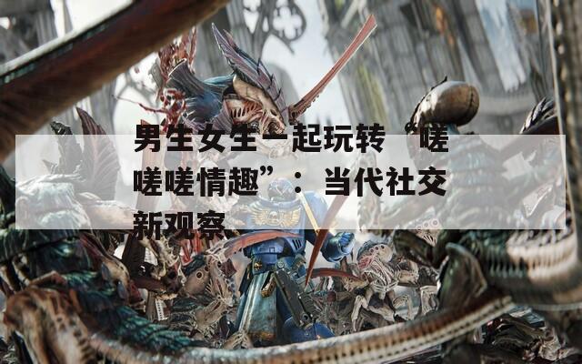 男生女生一起玩转“嗟嗟嗟情趣”：当代社交新观察