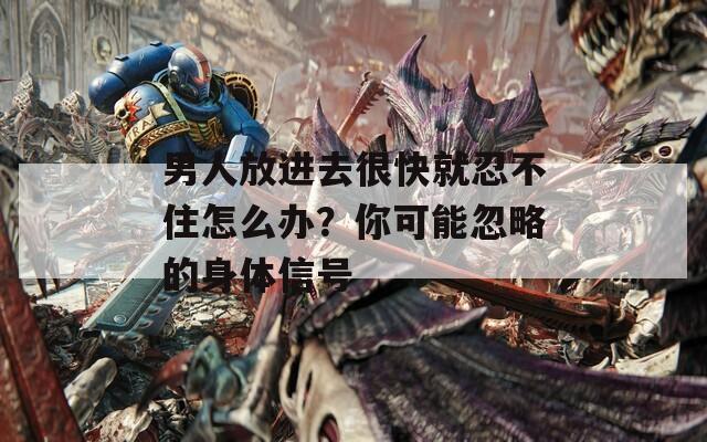 男人放进去很快就忍不住怎么办？你可能忽略的身体信号