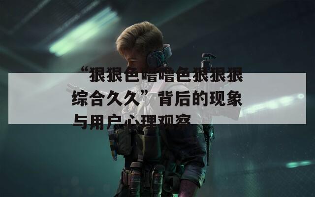 “狠狠色噜噜色狠狠狠综合久久”背后的现象与用户心理观察