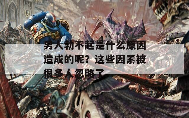 男人勃不起是什么原因造成的呢？这些因素被很多人忽略了