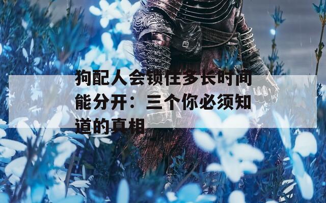 狗配人会锁住多长时间能分开：三个你必须知道的真相