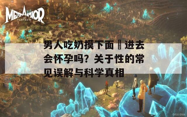 男人吃奶摸下面挵进去会怀孕吗？关于性的常见误解与科学真相