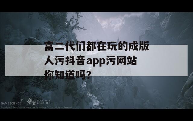 富二代们都在玩的成版人污抖音app污网站你知道吗？