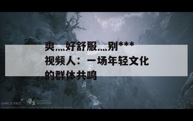 爽灬好舒服灬别***视频人：一场年轻文化的群体共鸣