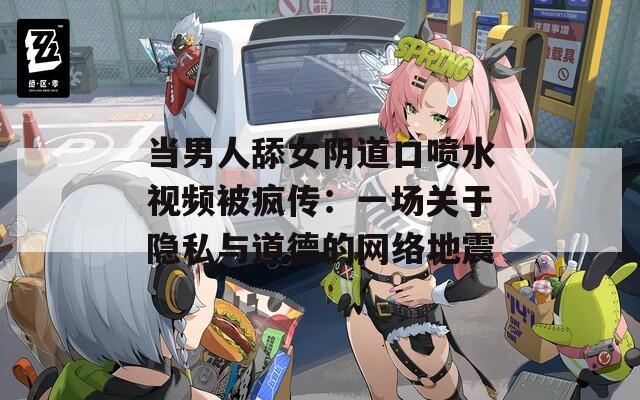 当男人舔女阴道口喷水视频被疯传：一场关于隐私与道德的网络地震