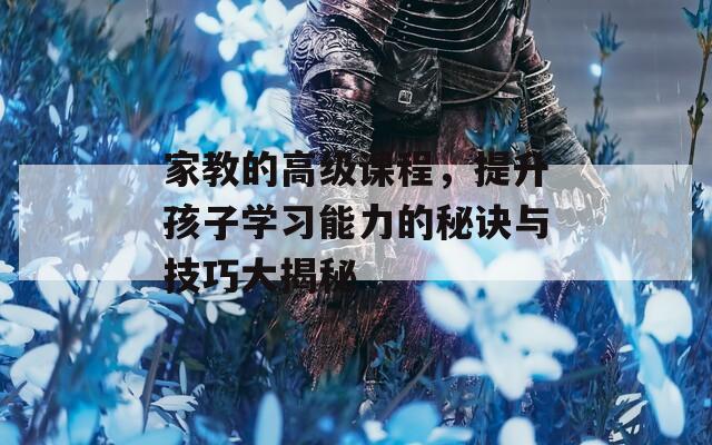 家教的高级课程，提升孩子学习能力的秘诀与技巧大揭秘