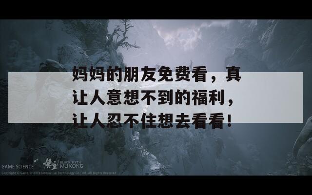 妈妈的朋友免费看，真让人意想不到的福利，让人忍不住想去看看！  第1张
