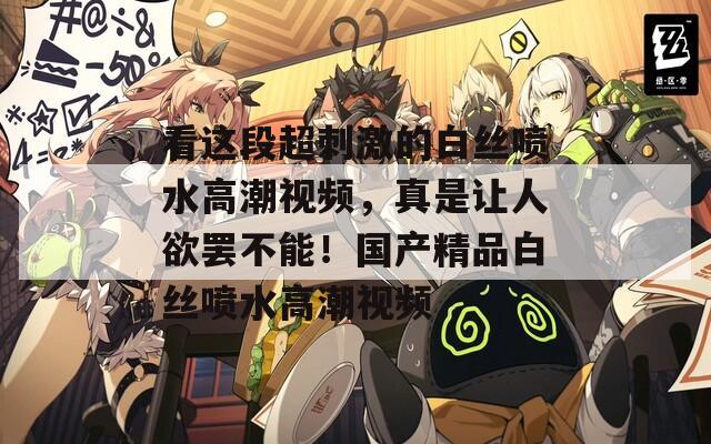 看这段超刺激的白丝喷水高潮视频，真是让人欲罢不能！国产精品白丝喷水高潮视频