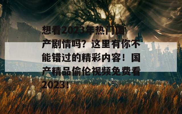想看2023年热门国产剧情吗？这里有你不能错过的精彩内容！国产精品偷伦视频免费看2023！