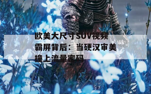 欧美大尺寸SUV视频霸屏背后：当硬汉审美撞上流量密码
