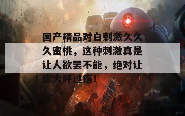 国产精品对白刺激久久久蜜桃，这种刺激真是让人欲罢不能，绝对让你大呼过瘾！  第1张