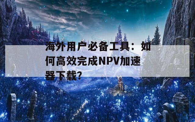 海外用户必备工具：如何高效完成NPV加速器下载？
