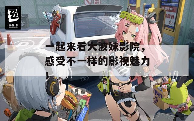 一起来看大波妹影院，感受不一样的影视魅力！