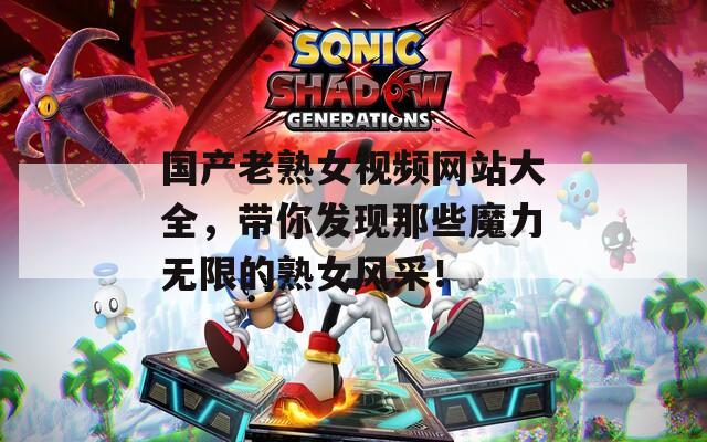 国产老熟女视频网站大全，带你发现那些魔力无限的熟女风采！